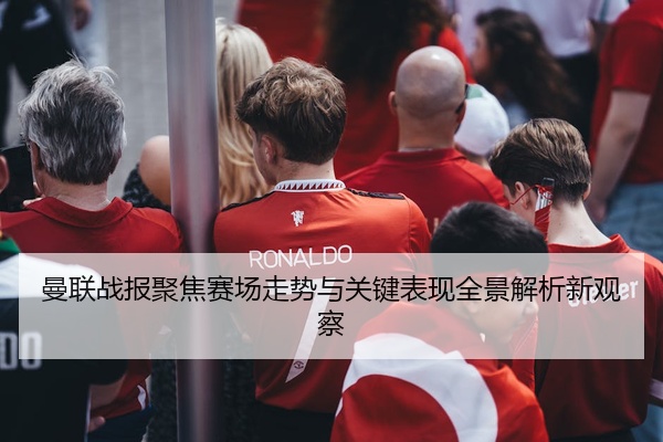 曼联战报聚焦赛场走势与关键表现全景解析新观察